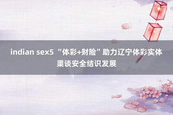 indian sex5 “体彩+财险”助力辽宁体彩实体渠谈安全结识发展