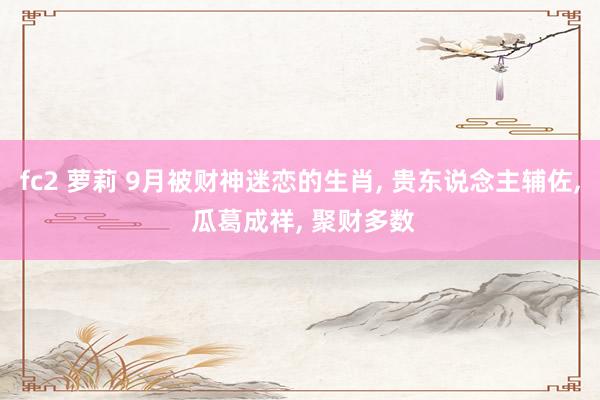 fc2 萝莉 9月被财神迷恋的生肖， 贵东说念主辅佐， 瓜葛成祥， 聚财多数