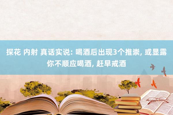 探花 内射 真话实说: 喝酒后出现3个推崇， 或显露你不顺应喝酒， 赶早戒酒