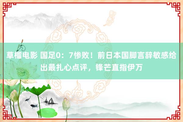 草榴电影 国足0：7惨败！前日本国脚言辞敏感给出最扎心点评，锋芒直指伊万