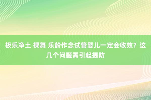 极乐净土 裸舞 乐龄作念试管婴儿一定会收效？这几个问题需引起提防