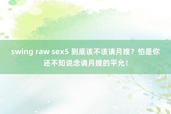 swing raw sex5 到底该不该请月嫂？怕是你还不知说念请月嫂的平允！