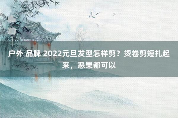 户外 品牌 2022元旦发型怎样剪？烫卷剪短扎起来，恶果都可以