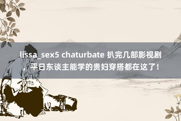 lissa_sex5 chaturbate 扒完几部影视剧，平日东谈主能学的贵妇穿搭都在这了！