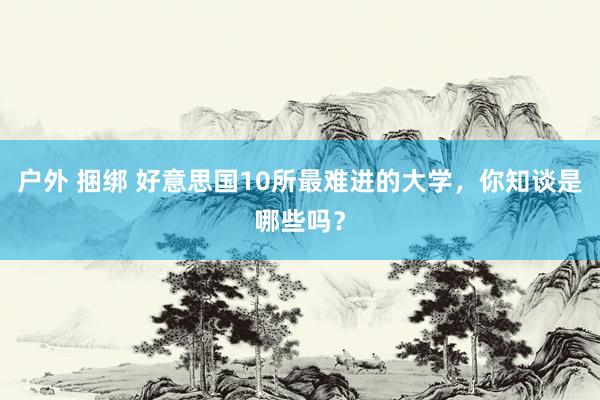 户外 捆绑 好意思国10所最难进的大学，你知谈是哪些吗？