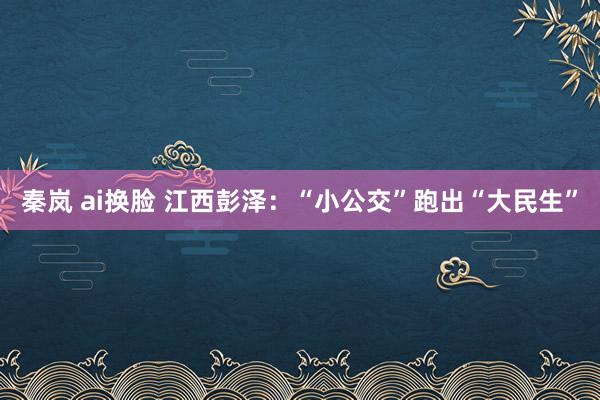 秦岚 ai换脸 江西彭泽：“小公交”跑出“大民生”