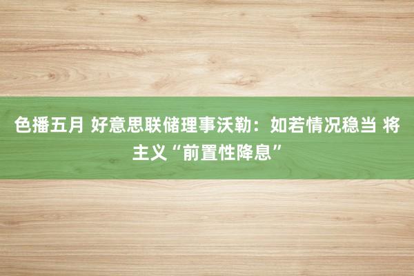 色播五月 好意思联储理事沃勒：如若情况稳当 将主义“前置性降息”