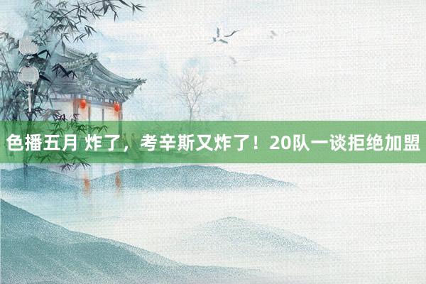 色播五月 炸了，考辛斯又炸了！20队一谈拒绝加盟