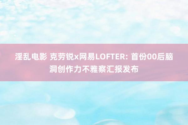 淫乱电影 克劳锐x网易LOFTER: 首份00后脑洞创作力不雅察汇报发布