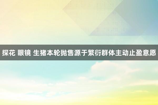 探花 眼镜 生猪本轮抛售源于繁衍群体主动止盈意愿