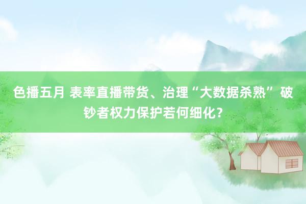 色播五月 表率直播带货、治理“大数据杀熟” 破钞者权力保护若何细化？