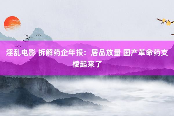 淫乱电影 拆解药企年报：居品放量 国产革命药支棱起来了