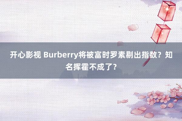 开心影视 Burberry将被富时罗素剔出指数？知名挥霍不成了？