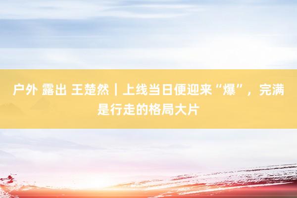 户外 露出 王楚然｜上线当日便迎来“爆”，完满是行走的格局大片