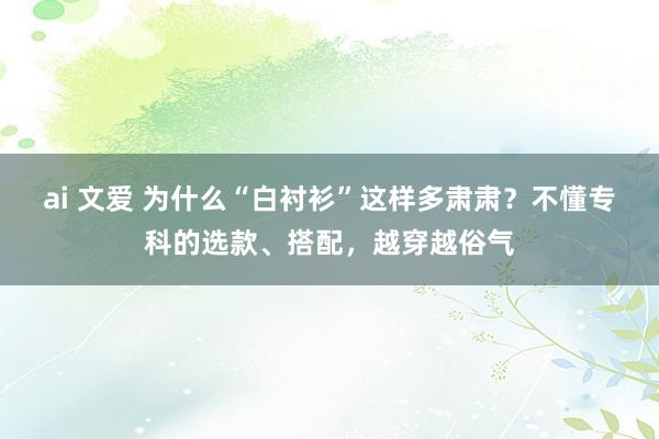 ai 文爱 为什么“白衬衫”这样多肃肃？不懂专科的选款、搭配，越穿越俗气