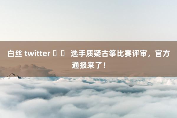 白丝 twitter 		 选手质疑古筝比赛评审，官方通报来了！