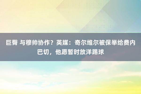 巨臀 与穆帅协作？英媒：奇尔维尔被保举给费内巴切，他愿暂时放洋踢球