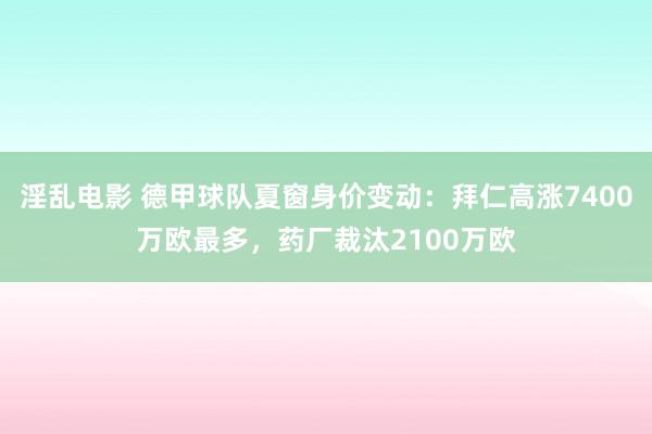 淫乱电影 德甲球队夏窗身价变动：拜仁高涨7400万欧最多，药厂裁汰2100万欧