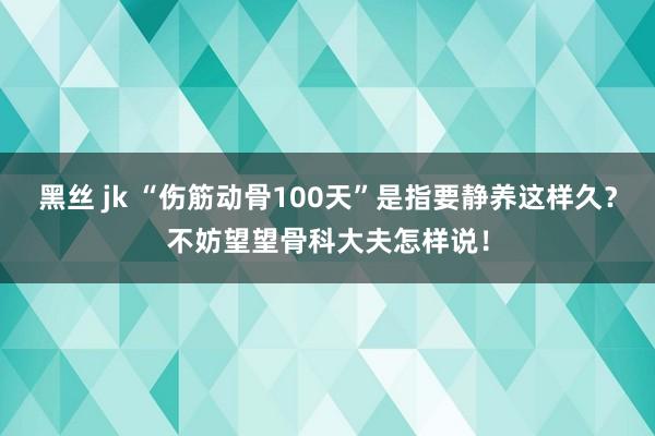 黑丝 jk “伤筋动骨100天”是指要静养这样久？不妨望望骨科大夫怎样说！