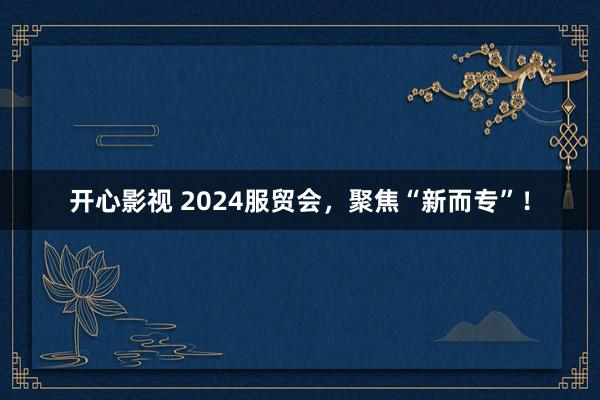 开心影视 2024服贸会，聚焦“新而专”！