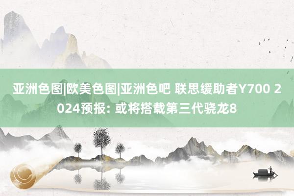 亚洲色图|欧美色图|亚洲色吧 联思缓助者Y700 2024预报: 或将搭载第三代骁龙8