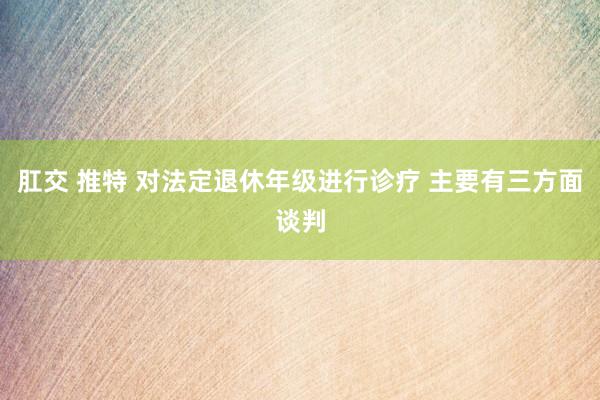 肛交 推特 对法定退休年级进行诊疗 主要有三方面谈判