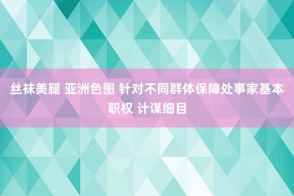 丝袜美腿 亚洲色图 针对不同群体保障处事家基本职权 计谋细目