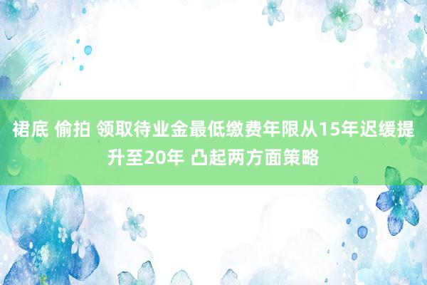 裙底 偷拍 领取待业金最低缴费年限从15年迟缓提升至20年 凸起两方面策略