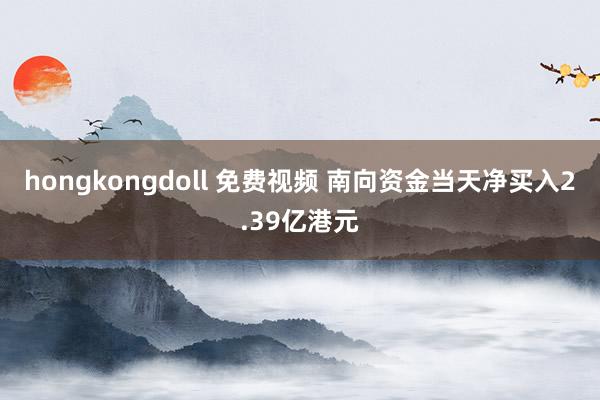 hongkongdoll 免费视频 南向资金当天净买入2.39亿港元