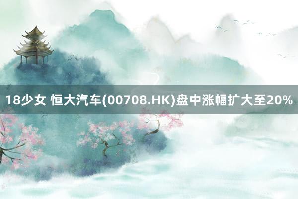 18少女 恒大汽车(00708.HK)盘中涨幅扩大至20%