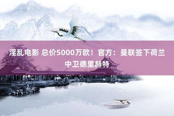 淫乱电影 总价5000万欧！官方：曼联签下荷兰中卫德里赫特