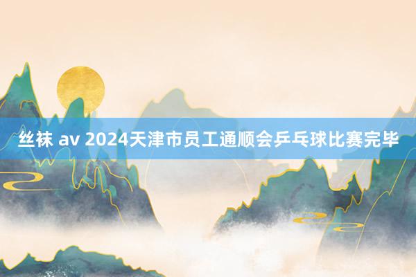 丝袜 av 2024天津市员工通顺会乒乓球比赛完毕