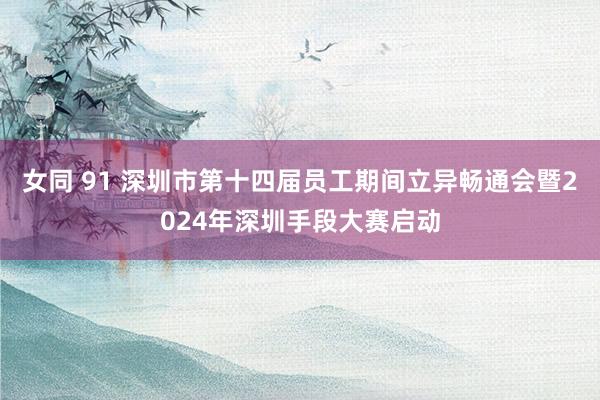 女同 91 深圳市第十四届员工期间立异畅通会暨2024年深圳手段大赛启动