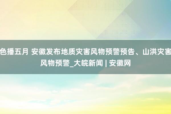 色播五月 安徽发布地质灾害风物预警预告、山洪灾害风物预警_大皖新闻 | 安徽网