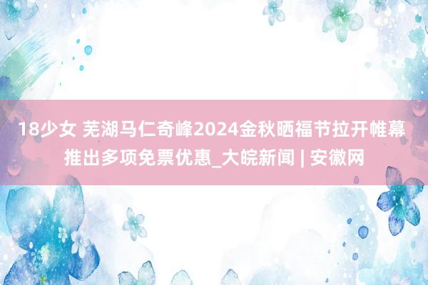 18少女 芜湖马仁奇峰2024金秋晒福节拉开帷幕 推出多项免票优惠_大皖新闻 | 安徽网