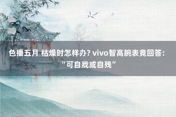 色播五月 枯燥时怎样办? vivo智高腕表竟回答: “可自戕或自残”