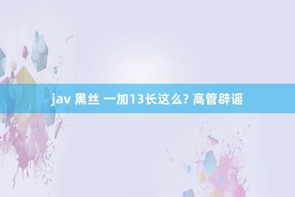 jav 黑丝 一加13长这么? 高管辟谣