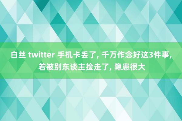 白丝 twitter 手机卡丢了， 千万作念好这3件事， 若被别东谈主捡走了， 隐患很大