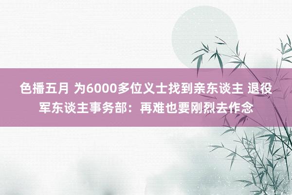 色播五月 为6000多位义士找到亲东谈主 退役军东谈主事务部：再难也要刚烈去作念