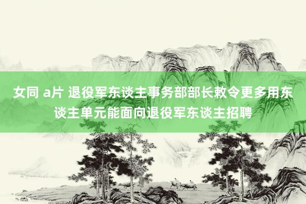 女同 a片 退役军东谈主事务部部长敕令更多用东谈主单元能面向退役军东谈主招聘