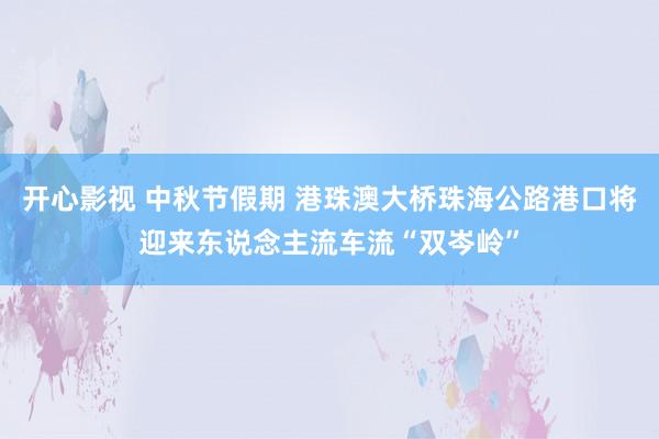 开心影视 中秋节假期 港珠澳大桥珠海公路港口将迎来东说念主流车流“双岑岭”