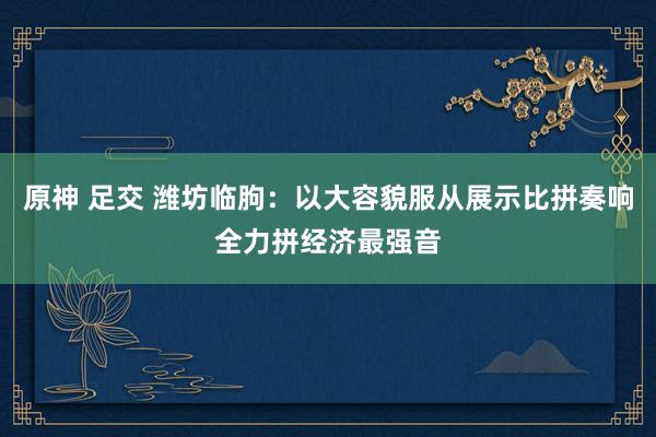 原神 足交 潍坊临朐：以大容貌服从展示比拼奏响全力拼经济最强音