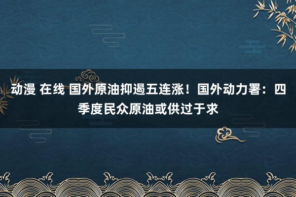 动漫 在线 国外原油抑遏五连涨！国外动力署：四季度民众原油或供过于求