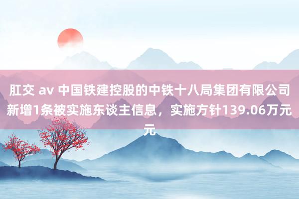 肛交 av 中国铁建控股的中铁十八局集团有限公司新增1条被实施东谈主信息，实施方针139.06万元