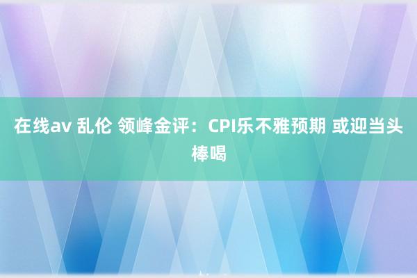 在线av 乱伦 领峰金评：CPI乐不雅预期 或迎当头棒喝