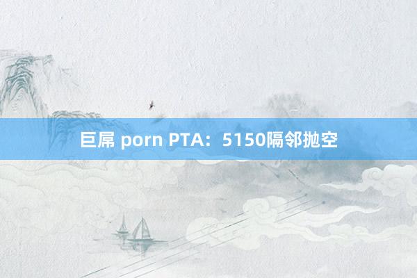 巨屌 porn PTA：5150隔邻抛空