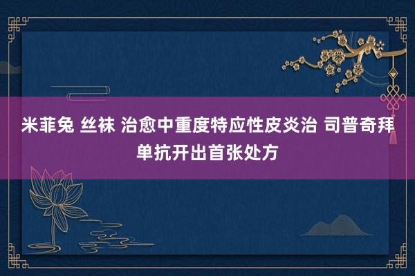 米菲兔 丝袜 治愈中重度特应性皮炎治 司普奇拜单抗开出首张处方