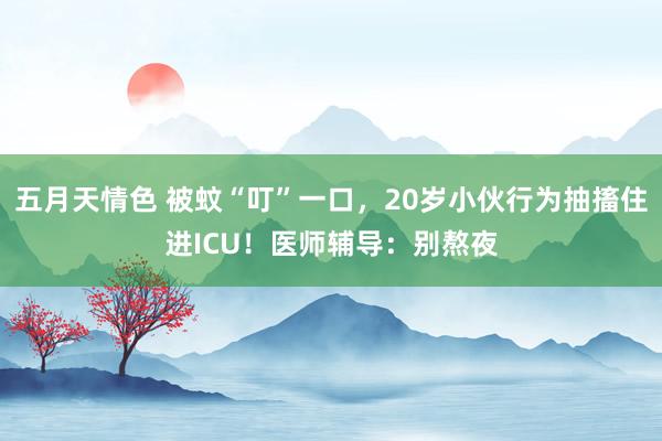 五月天情色 被蚊“叮”一口，20岁小伙行为抽搐住进ICU！医师辅导：别熬夜