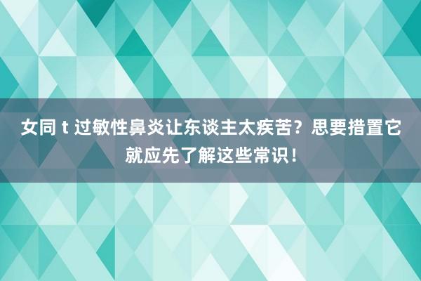 女同 t 过敏性鼻炎让东谈主太疾苦？思要措置它就应先了解这些常识！