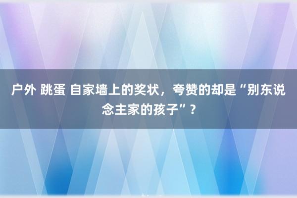 户外 跳蛋 自家墙上的奖状，夸赞的却是“别东说念主家的孩子”？